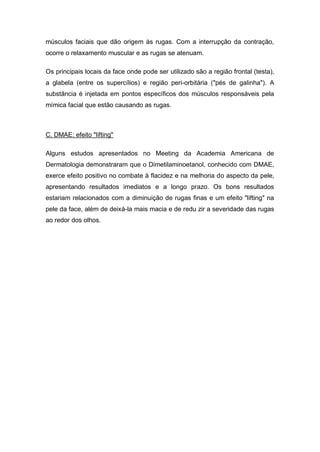 músculos faciais que dão origem às rugas. Com a interrupção da contração,
ocorre o relaxamento muscular e as rugas se atenuam.
Os principais locais da face onde pode ser utilizado são a região frontal (testa),
a glabela (entre os supercílios) e região peri-orbitária ("pés de galinha"). A
substância é injetada em pontos específicos dos músculos responsáveis pela
mímica facial que estão causando as rugas.
C. DMAE: efeito "lifting"
Alguns estudos apresentados no Meeting da Academia Americana de
Dermatologia demonstraram que o Dimetilaminoetanol, conhecido com DMAE,
exerce efeito positivo no combate à flacidez e na melhoria do aspecto da pele,
apresentando resultados imediatos e a longo prazo. Os bons resultados
estariam relacionados com a diminuição de rugas finas e um efeito "lifting" na
pele da face, além de deixá-la mais macia e de redu zir a severidade das rugas
ao redor dos olhos.
 