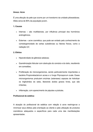 Anexo: Acne
É uma afecção da pele que ocorre por um transtorno da unidade pilossebácea.
Afeta cerca de 80% da população jovem.
1. Causas
 Internas – são multifatoriais, por influência principal dos hormônios
androgênicos.
 Externas – acne cosmética, que pode ser evitado pelo conhecimento da
comedogenicidade de certas substâncias ou fatores físicos, como a
radiação UV.
2. Efeitos
 Hiperatividade da glândula sebácea;
 Queratinização folicular com obstrução do conduto e do óstio, resultando
em comedões;
 Proliferação de microorganismos, sendo particularmente importantes a
bactéria Propionebacterium acnes e o fungo Pityrosporum ovale. Esses
microorganismos produzem enzimas (esterases) capazes de hidrolizar
os triglicéridos do sebo, liberando ácidos graxos livres, que são
irritantes;
 Inflamação, com aparecimento de pápulas e pústulas.
Profissional de estética
A atuação do profissional de estética com relação à acne restringe-se a
minimizar seus efeitos pela orientação ao cliente e pela utilização de produtos
cosméticos adequados e específicos para cada uma das manifestações
apresentadas.
 