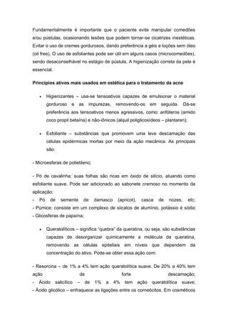 Fundamentalmente é importante que o paciente evite manipular comedões
e/ou pústulas, ocasionando lesões que podem tornar-se cicatrizes inestéticas.
Evitar o uso de cremes gordurosos, dando preferência a géis e loções sem óleo
(oil free). O uso de esfoliantes pode ser útil em alguns casos (microcomedões),
sendo desaconselhável no estágio de pústula. A higienização correta da pele é
essencial.
Princípios ativos mais usados em estética para o tratamento da acne
 Higienizantes – usa-se tensoativos capazes de emulsionar o material
gorduroso e as impurezas, removendo-os em seguida. Dá-se
preferência aos tensoativos menos agressivos, como: anfóteros (amido
coco propil betaína) e não-iônicos (alquil poliglicosídeos – plantaren);
 Esfoliante – substâncias que promovem uma leve descamação das
células epidérmicas mortas por meio da ação mecânica. As principais
são:
- Microesferas de polietileno;
- Pó de cavalinha: suas folhas são ricas em óxido de silício, atuando como
esfoliante suave. Pode ser adicionado ao sabonete cremoso no momento da
aplicação;
- Pó de semente de damasco (apricot), casca de nozes, etc;
- Púmice: consiste em um complexo de siicatos de alumínio, potássio é sódio
- Glicosferas de papaína;
 Queratolíticos – significa “quebra” da queratina, ou seja, são substâncias
capazes de desorganizar quimicamente a molécula de queratina,
removendo as células epiteliais em níveis que dependem da
concentração do ativo. Pode-se obter essa ação com:
- Resorcina – de 1% a 4% tem ação queratolítica suave. De 20% a 40% tem
ação de forte descamação;
- Ácido salicílico – de 1% a 4% tem ação queratolítica suave;
- Ácido glicólico – enfraquece as ligações entre os corneócitos. Em cosméticos
 