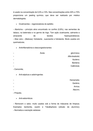 é usado na concentração de 0,5% a 10%. Nas concentrações entre 40% e 70%
proporciona um peeling químico, que deve ser realizado por médico
dermatologista.
 Cicatrizantes – regeneradores do epitélio;
- Alantoína – princípio ativo encontrado no confrei (0,8%), nas sementes de
tabaco, na beterraba e no germe de trigo. Tem ação cicatrizante, calmante e
amaciante de tecidos hiperqueratósicos;
- Aloe vera – (Babosa): hidratante , suavizante e hidratante. Muito usados em
queimaduras;
 Antiinflamatórios e descongestionantes
- Ácido glicirrízico;
- Alfa-bisabolol;
- Azuleno;
- Bardana;
- Calêndula;
- Camomila;
 Anti-sépticos e adstringentes
- Hamamelis;
- Gerânio;
- Arnica;
- Alecrim;
- Própolis;
 Anti-seborréicos
- Removem o sebo: muito usados sob a forma de máscaras de limpeza.
Exemplos: bentonita, caulim e Takallophane (silicato de alumínio);
- Normaliza a secreção sebácea:
 