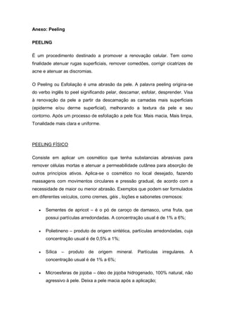 Anexo: Peeling
PEELING
É um procedimento destinado a promover a renovação celular. Tem como
finalidade atenuar rugas superficiais, remover comedões, corrigir cicatrizes de
acne e atenuar as discromias.
O Peeling ou Esfoliação é uma abrasão da pele. A palavra peeling origina-se
do verbo inglês to peel significando pelar, descamar, esfolar, desprender. Visa
à renovação da pele a partir da descamação as camadas mais superficiais
(epiderme e/ou derme superficial), melhorando a textura da pele e seu
contorno. Após um processo de esfoliação a pele fica: Mais macia, Mais limpa,
Tonalidade mais clara e uniforme.
PEELING FÍSICO
Consiste em aplicar um cosmético que tenha substancias abrasivas para
remover células mortas e atenuar a permeabilidade cutânea para absorção de
outros princípios ativos. Aplica-se o cosmético no local desejado, fazendo
massagens com movimentos circulares e pressão gradual, de acordo com a
necessidade de maior ou menor abrasão. Exemplos que podem ser formulados
em diferentes veículos, como cremes, géis , loções e sabonetes cremosos:
 Sementes de apricot – é o pó de caroço de damasco, uma fruta, que
possui partículas arredondadas. A concentração usual é de 1% a 6%;
 Polietineno – produto de origem sintética, partículas arredondadas, cuja
concentração usual é de 0,5% a 1%;
 Sílica – produto de origem mineral. Partículas irregulares. A
concentração usual é de 1% a 6%;
 Microesferas de jojoba – óleo de jojoba hidrogenado, 100% natural, não
agressivo à pele. Deixa a pele macia após a aplicação;
 
