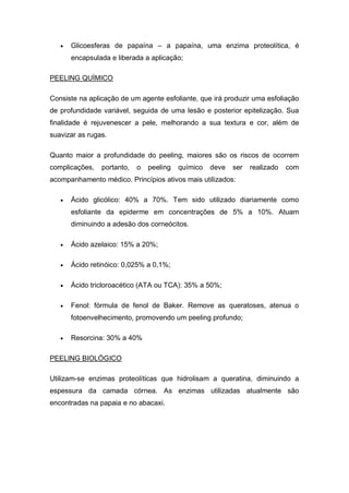  Glicoesferas de papaína – a papaína, uma enzima proteolítica, é
encapsulada e liberada a aplicação;
PEELING QUÍMICO
Consiste na aplicação de um agente esfoliante, que irá produzir uma esfoliação
de profundidade variável, seguida de uma lesão e posterior epitelização. Sua
finalidade é rejuvenescer a pele, melhorando a sua textura e cor, além de
suavizar as rugas.
Quanto maior a profundidade do peeling, maiores são os riscos de ocorrem
complicações, portanto, o peeling químico deve ser realizado com
acompanhamento médico. Princípios ativos mais utilizados:
 Ácido glicólico: 40% a 70%. Tem sido utilizado diariamente como
esfoliante da epiderme em concentrações de 5% a 10%. Atuam
diminuindo a adesão dos corneócitos.
 Ácido azelaico: 15% a 20%;
 Ácido retinóico: 0,025% a 0,1%;
 Ácido tricloroacético (ATA ou TCA): 35% a 50%;
 Fenol: fórmula de fenol de Baker. Remove as queratoses, atenua o
fotoenvelhecimento, promovendo um peeling profundo;
 Resorcina: 30% a 40%
PEELING BIOLÓGICO
Utilizam-se enzimas proteolíticas que hidrolisam a queratina, diminuindo a
espessura da camada córnea. As enzimas utilizadas atualmente são
encontradas na papaia e no abacaxi.
 
