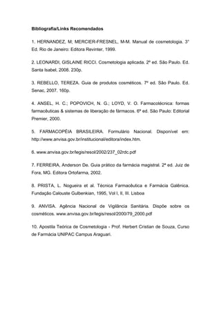 Bibliografia/Links Recomendados
1. HERNANDEZ, M; MERCIER-FRESNEL, M-M. Manual de cosmetologia. 3°
Ed. Rio de Janeiro: Editora Revinter, 1999.
2. LEONARDI, GISLAINE RICCI. Cosmetologia aplicada. 2º ed. São Paulo. Ed.
Santa Isabel, 2008. 230p.
3. REBELLO, TEREZA. Guia de produtos cosméticos. 7º ed. São Paulo. Ed.
Senac, 2007. 160p.
4. ANSEL, H. C.; POPOVICH, N. G.; LOYD, V. O. Farmacotécnica: formas
farmacêuticas & sistemas de liberação de fármacos. 6ª ed. São Paulo: Editorial
Premier, 2000.
5. FARMACOPÉIA BRASILEIRA. Formulário Nacional. Disponível em:
http://www.anvisa.gov.br/institucional/editora/index.htm.
6. www.anvisa.gov.br/legis/resol/2002/237_02rdc.pdf
7. FERREIRA, Anderson De. Guia prático da farmácia magistral. 2ª ed. Juiz de
Fora, MG. Editora Ortofarma, 2002.
8. PRISTA, L. Nogueira et al. Técnica Farmacêutica e Farmácia Galênica.
Fundação Calouste Gulbenkian, 1995, Vol I, II, III. Lisboa
9. ANVISA. Agência Nacional de Vigilância Sanitária. Dispõe sobre os
cosméticos. www.anvisa.gov.br/legis/resol/2000/79_2000.pdf
10. Apostila Teórica de Cosmetologia - Prof. Herbert Cristian de Souza, Curso
de Farmácia UNIPAC Campus Araguari.
 