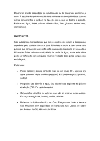 Devem ter grande capacidade de solubilização ou de dispersão, conforme o
caso. A escolha do tipo de veículo deve se basear na compatibilidade com os
outros componentes e também no tipo de pele a que se destina o produto.
Podem ser: água, álcool, mistura hidroalcoólica, óleo, glicerina, loções base,
cremes base.
UMECTANTES
São substâncias higroscópicas que tem o objetivo de reduzir a dessecação
superficial pelo contato com o ar (das fórmulas) e sobre a pele forma uma
película que permanece sobre esta após a aplicação do produto favorecendo a
hidratação. Estes reduzem a velocidade da perda da água, porém este efeito
pode ser reforçado com adequado nível de vedação dado pelas tampas das
embalagens.
Podem ser:
 Polióis (glicois): álcoois contendo mais de um grupo OH, solúveis em
água, possuem toque untuoso (pegajoso). Ex.: propilenoglicol, glicerina,
sorbitol
 Poliglicois: São solúveis e água, seu estado físico depende do grau de
etoxilação (PM). Ex.: polietilenoglicol
 Carboidratos: aldeídos ou cetonas que são ao mesmo tempo polióis.
Ex.: Açucares (glicose, frutose), amido, celulose.
 Derivados do ácido carboxílico: ac. Carb. Reagem com bases e formam
Sais Orgânicos com capacidade de hidratação. Ex.: Lactato de Sódio
(ac. Lático + NaOH), Glicolato de Sódio.
 