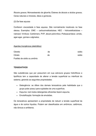Álcoois graxos; Monoestearato de gliceríla; Ésteres de álcoois e ácidos graxos;
Ceras naturais e minerais, óleos e gorduras.
(2) De fase aquosa
Conferem viscosidade à fase aquosa. São normalmente insolúveis na fase
oleosa. Exemplos: CMC – carboximetilcelulose; HEC - hidroxietilcelulose –
natrosol; Vinílicos: Carbômero, PVP, álcool polivinílico; Polissacarídeos: amido,
agar-agar, gomas e alginatos;
Agentes Inorgânicos (eletrólitos)
Cloreto de sódio
Citrato de sódio
Fosfato de sódio ou amônio
TENSOATIVOS
São substâncias que por possuírem em sua estrutura grupos hidrofílicos e
lipofílicos tem a capacidade de alterar a tensão superficial ou interficial do
sistema, gerando as seguintes propriedades:
 Detergência: se difere dos demais tensoativos pela habilidade que o
grupo polar possui para sujidades de uma superfície.
 Espuma: nem todos detergentes eficientes fazem espuma.
 Emulsificação: formação de emulsões.
Os tensoativos apresentam a propriedade de reduzir a tensão superficial da
água e de outros líquidos. Podem ser classificados em aniônicos, catiônicos,
não iônicos e anfóteros.
 