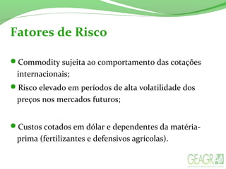 Fatores de Risco
Commodity sujeita ao comportamento das cotações
internacionais;
Risco elevado em períodos de alta volatilidade dos
preços nos mercados futuros;
Custos cotados em dólar e dependentes da matéria-
prima (fertilizantes e defensivos agrícolas).
 