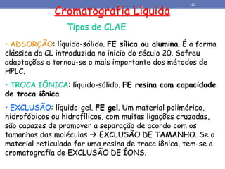 Cromatografia Líquida
Tipos de CLAE
• ADSORÇÃO: líquido-sólido. FE sílica ou alumina. É a forma
clássica da CL introduzida no início do século 20. Sofreu
adaptações e tornou-se o mais importante dos métodos de
HPLC.
• TROCA IÔNICA: líquido-sólido. FE resina com capacidade
de troca iônica.
• EXCLUSÃO: líquido-gel. FE gel. Um material polimérico,
hidrofóbicos ou hidrofílicos, com muitas ligações cruzadas,
são capazes de promover a separação de acordo com os
tamanhos das moléculas  EXCLUSÃO DE TAMANHO. Se o
material reticulado for uma resina de troca iônica, tem-se a
cromatografia de EXCLUSÃO DE ÍONS.
101
 