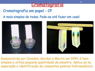 Cromatografia em papel - CP
A mais simples de todas. Pode-se até fazer em casa!
Cromatografia
Desenvolvida por Consden, Gordon e Martin em 1944, é bem
simples e utiliza pequena quantidade de amostra. Aplica-se na
separação e identificação de compostos polares hidrossolúveis.
14
 