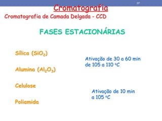 Cromatografia
Cromatografia de Camada Delgada - CCD
FASES ESTACIONÁRIAS
Sílica (SiO2)
Alumina (Al2O3)
Celulose
Poliamida
Ativação de 30 a 60 min
de 105 a 110 oC
Ativação de 10 min
a 105 oC
17
 