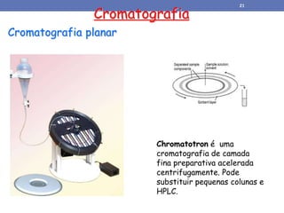 Cromatografia planar
Cromatografia
Chromatotron é uma
cromatografia de camada
fina preparativa acelerada
centrifugamente. Pode
substituir pequenas colunas e
HPLC.
21
 