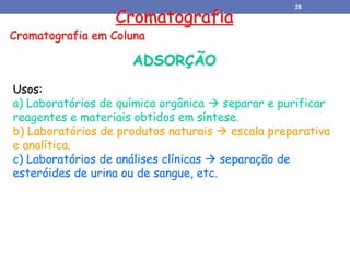 Cromatografia
Cromatografia em Coluna
Usos:
a) Laboratórios de química orgânica  separar e purificar
reagentes e materiais obtidos em síntese.
b) Laboratórios de produtos naturais  escala preparativa
e analítica.
c) Laboratórios de análises clínicas  separação de
esteróides de urina ou de sangue, etc.
ADSORÇÃO
28
 