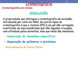 Cromatografia
Cromatografia em Coluna
EXCLUSÃO
A propriedade que distingue a cromatografia de exclusão,
introduzida por volta de 1960, de outros tipos de
cromatografia é que o recheio (FE) é um gel não carregado
constituído de macromoléculas que têm ligações cruzadas,
com afinidade pelos solventes, mas que neles são insolúveis.
- Separação de tamanhos específicos
- Separação de polímeros e proteínas
- Determinação de Massa Molar
35
 
