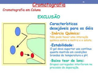 Cromatografia
Cromatografia em Coluna
EXCLUSÃO
Características
desejáveis para os Géis
-Inércia Química:
Não pode haver uma interação
química entre a matriz e o soluto.
-Estabilidade:
O gel deve suportar uso contínuo
quanto mantido em condições
brandas de temperatura e pH.
-Baixo teor de íons:
Grupos carregados interferem no
processo de separação.
36
 