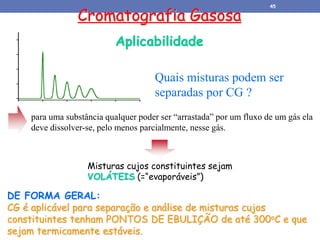 Cromatografia Gasosa
Aplicabilidade
Quais misturas podem ser
separadas por CG ?
Misturas cujos constituintes sejam
VOLÁTEIS (=“evaporáveis”)
para uma substância qualquer poder ser “arrastada” por um fluxo de um gás ela
deve dissolver-se, pelo menos parcialmente, nesse gás.
DE FORMA GERAL:
CG é aplicável para separação e análise de misturas cujos
constituintes tenham PONTOS DE EBULIÇÃO de até 300oC e que
sejam termicamente estáveis.
45
 