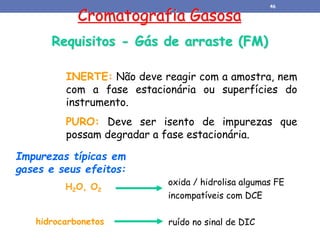 Requisitos - Gás de arraste (FM)
INERTE: Não deve reagir com a amostra, nem
com a fase estacionária ou superfícies do
instrumento.
PURO: Deve ser isento de impurezas que
possam degradar a fase estacionária.
Impurezas típicas em
gases e seus efeitos:
oxida / hidrolisa algumas FE
incompatíveis com DCE
H2O, O2
hidrocarbonetos ruído no sinal de DIC
Cromatografia Gasosa
46
 