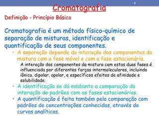 Definição - Princípio Básico
Cromatografia é um método físico-químico de
separação de misturas, identificação e
quantificação de seus componentes.
• A separação depende da interação dos componentes da
mistura com a fase móvel e com a fase estacionária.
A interação dos componentes da mistura com estas duas fases é
influenciada por diferentes forças intermoleculares, incluindo
iônica, dipolar, apolar, e específicos efeitos de afinidade e
solubilidade.
• A identificação se dá mediante a comparação da
interação de padrões com as fases estacionárias.
• A quantificação é feita também pela comparação com
padrões de concentrações conhecidas, através de
curvas analíticas.
Cromatografia
5
 