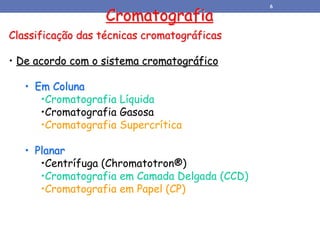 Classificação das técnicas cromatográficas
• De acordo com o sistema cromatográfico
• Em Coluna
•Cromatografia Líquida
•Cromatografia Gasosa
•Cromatografia Supercrítica
• Planar
•Centrífuga (Chromatotron®)
•Cromatografia em Camada Delgada (CCD)
•Cromatografia em Papel (CP)
Cromatografia
6
 