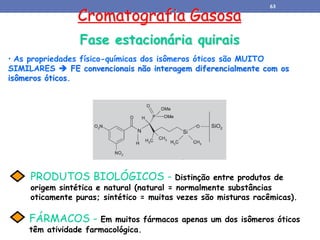 Cromatografia Gasosa
Fase estacionária quirais
• As propriedades físico-químicas dos isômeros óticos são MUITO
SIMILARES  FE convencionais não interagem diferencialmente com os
isômeros óticos.
FÁRMACOS - Em muitos fármacos apenas um dos isômeros óticos
têm atividade farmacológica.
PRODUTOS BIOLÓGICOS - Distinção entre produtos de
origem sintética e natural (natural = normalmente substâncias
oticamente puras; sintético = muitas vezes são misturas racêmicas).
63
 