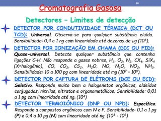 Cromatografia Gasosa
Detectores – Limites de detecção
DETECTOR POR CAPTURA DE ELÉTRONS (DCE OU ECD):
Seletivo. Responde muito bem a halogenetos orgânicos, aldeídos
conjugados, nitrilas, nitratos e organometálicos. Sensibilidade: 0,01
a 1 pg com linearidade até ng. (104)
DETECTOR POR CONDUTIVIDADE TÉRMICA (DCT OU
TCD): Universal. Observa-se para qualquer substância eluída.
Sensibilidade: 0,4 a 1 ng com linearidade até dezenas de g (104).
DETECTOR POR IONIZAÇÃO EM CHAMA (DIC OU FID):
Quase-universal. Detecta qualquer substância que contenha
ligações C-H. Não responde a gases nobres, H2, O2, N2, CX4, SiX4
(X=halogênio), CO, CO2, CS2, H2O, NO, N2O, NO2, NH3.
Sensibilidade: 10 a 100 pg com linearidade até mg (107 – 108).
DETECTOR TERMOIÔNICO (DNP OU NPD): Específico.
Responde a compostos orgânicos com N e P. Sensibilidade: 0,1 a 1 pg
(P) e 0,4 a 10 pg (N) com linearidade até ng. (103 - 105)
68
 