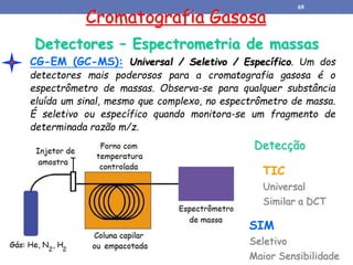 Cromatografia Gasosa
Detectores – Espectrometria de massas
CG-EM (GC-MS): Universal / Seletivo / Específico. Um dos
detectores mais poderosos para a cromatografia gasosa é o
espectrômetro de massas. Observa-se para qualquer substância
eluída um sinal, mesmo que complexo, no espectrômetro de massa.
É seletivo ou específico quando monitora-se um fragmento de
determinada razão m/z.
Detecção
TIC
Universal
Similar a DCT
SIM
Seletivo
Maior Sensibilidade
69
 