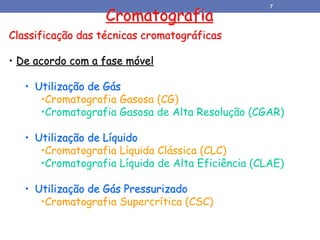 Classificação das técnicas cromatográficas
• De acordo com a fase móvel
• Utilização de Gás
•Cromatografia Gasosa (CG)
•Cromatografia Gasosa de Alta Resolução (CGAR)
• Utilização de Líquido
•Cromatografia Líquida Clássica (CLC)
•Cromatografia Líquida de Alta Eficiência (CLAE)
• Utilização de Gás Pressurizado
•Cromatografia Supercrítica (CSC)
Cromatografia
7
 
