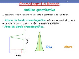 Cromatografia Gasosa
Análise quantitativa
TEMPO
SINAL
O parâmetro diretamente relacionado à quantidade de analito é:
• Altura da banda cromatográfica: não recomendado, pois
a banda necessita ser perfeitamente simétrica.
• Área da banda cromatográfica.
Altura
Área
75
 
