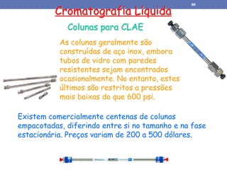 Cromatografia Líquida
Colunas para CLAE
As colunas geralmente são
construídas de aço inox, embora
tubos de vidro com paredes
resistentes sejam encontrados
ocasionalmente. No entanto, estes
últimos são restritos a pressões
mais baixas do que 600 psi.
Existem comercialmente centenas de colunas
empacotadas, diferindo entre si no tamanho e na fase
estacionária. Preços variam de 200 a 500 dólares.
88
 