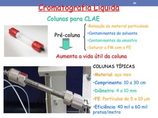 Cromatografia Líquida
Colunas para CLAE
Pré-coluna
•Remoção de material particulado
•Contaminantes do solvente
•Contaminantes da amostra
•Saturar a FM com a FE
Aumenta a vida útil da coluna
COLUNAS TÍPICAS
•Material: aço inox
•Comprimento: 10 a 30 cm
•Diâmetro: 4 a 10 mm
•FE: Partículas de 5 a 10 m
•Eficiência: 40 mil a 60 mil
pratos/metro
89
 