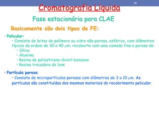 • Pelicular:
• Consiste de leitos de polímero ou vidro não-poroso, esférico, com diâmetros
típicos da ordem de 30 a 40 m, recoberto com uma camada fina e porosa de:
• Sílica
• Alumina
• Resina de poliestireno-divinil-benzeno
• Resina trocadora de íons
• Partícula porosa:
• Consiste de micropartículas porosas com diâmetros de 3 a 10 m. As
partículas são constituídas dos mesmos materiais do recobrimento pelicular.
Cromatografia Líquida
Basicamente são dois tipos de FE:
Fase estacionária para CLAE
91
 