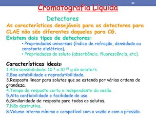 Cromatografia Líquida
Detectores
As características desejáveis para os detectores para
CLAE não são diferentes daquelas para CG.
Existem dois tipos de detectores:
• Propriedades universais (índice de refração, densidade ou
constante dielétrica).
• Propriedades do soluto (absorbância, fluorescência, etc).
Características ideais:
1.Alta sensibilidade: 10-8 a 10-15 g de soluto/s.
2.Boa estabilidade e reprodutibilidade.
3.Resposta linear para solutos que se estenda por várias ordens de
grandeza.
4.Tempo de resposta curto e independente da vazão.
5.Alta confiabilidade e facilidade de uso.
6.Similaridade de resposta para todos os solutos.
7.Não destrutivo.
8.Volume interno mínimo e compatível com a vazão e com a pressão.
92
 