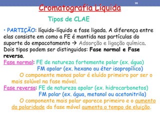 Cromatografia Líquida
Tipos de CLAE
• PARTIÇÃO: líquido-líquido e fase ligada. A diferença entre
elas consiste em como a FE é mantida nas partículas do
suporte do empacotamento  Adsorção e ligação química.
Dois tipos podem ser distinguidos: Fase normal e Fase
reversa.
Fase normal: FE de natureza fortemente polar (ex. água)
FM apolar (ex. hexano ou éter isopropílico)
O componente menos polar é eluído primeiro por ser o
mais solúvel na fase móvel.
Fase reversa: FE de natureza apolar (ex. hidrocarbonetos)
FM polar (ex. água, metanol ou acetonitrila)
O componente mais polar aparece primeiro e o aumento
da polaridade da fase móvel aumenta o tempo de eluição.
98
 