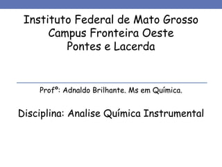 Instituto Federal de Mato Grosso
Campus Fronteira Oeste
Pontes e Lacerda
Profº: Adnaldo Brilhante. Ms em Química.
Disciplina: Analise Química Instrumental
 