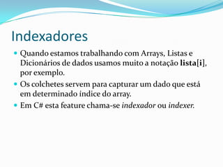 IndexadoresQuando estamos trabalhando com Arrays, Listas e Dicionários de dados usamos muito a notação lista[i], por exemplo.Os colchetes servem para capturar um dado que está em determinado índice do array.Em C# esta feature chama-se indexador ou indexer.