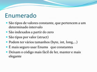 EnumeradoSão tipos de valores constante, que pertencem a um determinado intervaloSão indexados a partir do zeroSão tipos por valor (struct)Podem ter vários tamanhos (byte, int, long,...)É mais seguro usar Enums   que constantesDeixam o código mais fácil de ler, manter e mais elegante