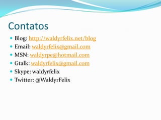 ContatosBlog: http://waldyrfelix.net/blogEmail: waldyrfelix@gmail.comMSN: waldyrpe@hotmail.comGtalk: waldyrfelix@gmail.comSkype: waldyrfelixTwitter: @WaldyrFelix