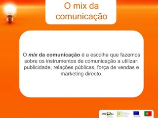 O mix da
             comunicação



O mix da comunicação é a escolha que fazemos
sobre os instrumentos de comunicação a utilizar:
publicidade, relações públicas, força de vendas e
                marketing directo.
 
