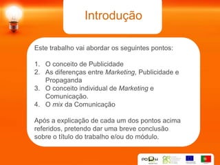 Introdução

Este trabalho vai abordar os seguintes pontos:

1. O conceito de Publicidade
2. As diferenças entre Marketing, Publicidade e
   Propaganda
3. O conceito individual de Marketing e
   Comunicação.
4. O mix da Comunicação

Após a explicação de cada um dos pontos acima
referidos, pretendo dar uma breve conclusão
sobre o título do trabalho e/ou do módulo.
 