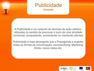 Publicidade
                         Conceito




 A Publicidade é um conjunto de técnicas de ação coletiva,
 utilizadas no sentido de promover o lucro de uma atividade
comercial, conquistando, aumentando ou mantendo clientes.

Publicidade é mais abrangente que a Propaganda e engloba
todas as formas de comunicação: merchandising, Marketing
                 Direto, novos meios etc.
 
