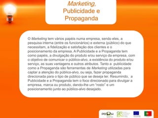 Marketing,
                      Publicidade e
                      Propaganda


O Marketing tem vários papéis numa empresa, sendo eles, a
pesquisa interna (entre os funcionários) e externa (público) do que
necessitam, a fidelização e satisfação dos clientes e o
posicionamento da empresa. A Publicidade e a Propaganda tem
como papéis, a divulgação do produto e/ou serviço da empresa, com
o objetivo de comunicar o público-alvo, a existência do produto e/ou
serviço, as suas vantagens e outros atributos. Tanto a publicidade
como a Propaganda são ferramentas de Marketing utilizadas para
captar a atenção do público-alvo, ou seja, fazer propaganda
direcionada para o tipo de público que se deseja ter. Resumindo, a
Publicidade e a Propaganda tem o foco direcionado para divulgar a
empresa, marca ou produto, dando-lhe um “rosto” e um
posicionamento junto ao público-alvo desejado.
 