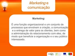 Marketing e
             comunicação

                 Marketing:

É uma função organizacional e um conjunto de
processos que envolvem a criação, a comunicação
 e a entrega de valor para os clientes, bem como
a administração do relacionamento com eles, de
modo que beneficie a organização e o seu público
interessado.
 