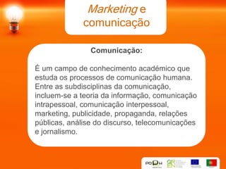 Marketing e
              comunicação

                Comunicação:

É um campo de conhecimento académico que
estuda os processos de comunicação humana.
Entre as subdisciplinas da comunicação,
incluem-se a teoria da informação, comunicação
intrapessoal, comunicação interpessoal,
marketing, publicidade, propaganda, relações
públicas, análise do discurso, telecomunicações
e jornalismo.
 