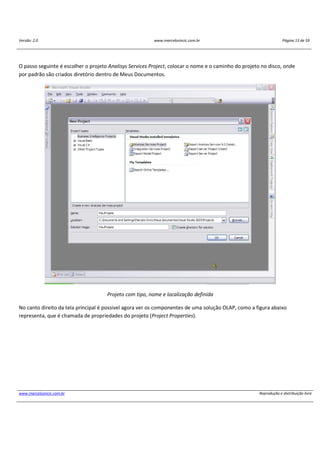 Versão: 2.0 www.marcelosincic.com.br Página 13 de 59
www.marcelosincic.com.br Reprodução e distribuição livre
O passo seguinte é escolher o projeto Analisys Services Project, colocar o nome e o caminho do projeto no disco, onde
por padrão são criados diretório dentro de Meus Documentos.
Projeto com tipo, nome e localização definida
No canto direito da tela principal é possivel agora ver os componentes de uma solução OLAP, como a figura abaixo
representa, que é chamada de propriedades do projeto (Project Properties).
 