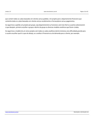 Versão: 2.0 www.marcelosincic.com.br Página 15 de 59
www.marcelosincic.com.br Reprodução e distribuição livre
que contem todos os cubos baseados em clientes versus pedidos. Um projeto para o departamento financeiro que
contenha todos os cubos baseados em clientes versus recebimentos e fornecedores versus pagamentos.
Se seguirmos o padrão um projeto por grupo, seja departamental ou funcional, será mais fácil os usuários selecionarem
o que desejam, primeiro escolher o grupo e dentro do grupo os diversos modelos analiticos que foram criados.
Se seguirmos o modelo de um único projeto com todos os cubos analíticos dentro teríamos uma dificuldade grande para
o usuário escolher qual é o que ele deseja, se a análise é financeira ou de demanda para o cliente, por exemplo.
 