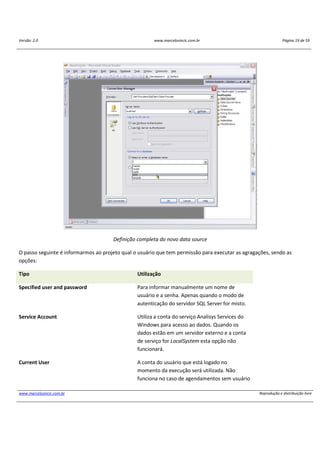 Versão: 2.0 www.marcelosincic.com.br Página 19 de 59
www.marcelosincic.com.br Reprodução e distribuição livre
Definição completa do novo data source
O passo seguinte é informarmos ao projeto qual o usuário que tem permissão para executar as agragações, sendo as
opções:
Tipo Utilização
Specified user and password Para informar manualmente um nome de
usuário e a senha. Apenas quando o modo de
autenticação do servidor SQL Server for misto.
Service Account Utiliza a conta do serviço Analisys Services do
Windows para acesso ao dados. Quando os
dados estão em um servidor externo e a conta
de serviço for LocalSystem esta opção não
funcionará.
Current User A conta do usuário que está logado no
momento da execução será utilizada. Não
funciona no caso de agendamentos sem usuário
 
