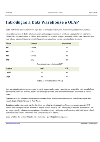 Versão: 2.0 www.marcelosincic.com.br Página 2 de 59
www.marcelosincic.com.br Reprodução e distribuição livre
Introdução a Data Warehouse e OLAP
Dados no formato relacional são muito ageis para as tarefas do dia a dia, mas muito lentos para consultas análiticas.
Isto se dá em virtude de dados relacionais serem utilizados para controle de entidades, seja quais forem, e portanto
contem uma lista de atributos, as colunas, e os itens que são as linhas. Mas para análise de dados o ideal é a visualização
invertida, ou seja, os atributos serem as linhas e os itens nas colunas, como o exemplo abaixo demostra:
Cliente Produto Quantidade
ABC Camisa 20
ABC Calça 10
XYZ Camisa 30
XYZ Calça 20
Tabela no formato relacional (OLTP)
Produto ABC XYZ
Camisa 20 30
Calça 10 20
Tabela no formato análitico (OLAP)
Note que os dados são os mesmos, mas a forma de apresentação mudou e garantiu que uma análise mais apurada fosse
desenvolvida, como por exemplo, a soma das vendas por produto, onde anteriormente só era possivel ver as vendas
totais.
Esta realocação das linhas em colunas e das colunas em linhas recebe o nome de cross-join (referência cruzada). Este
modelo de planilhas é chamado de Pivot Table .
Os dados cruzados na segunda planilha é o obtido por utilizar produtos que transformem os dados relacionais OLTP
(Online transaction process) em dados OLAP (Online analisys process). Estra transformação de dados é armazenada em
um objeto cubo. Os cubos contem os dados em formato cross-join e utilizando uma ferramenta pivot table como o Excel
podemos montar tabelas em formato livre, como veremos mais adiante.
Segue uma lista dos termos utilizados até o momento e que não podemos esquecer:
 
