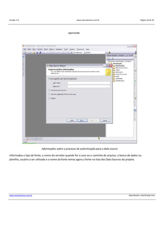 Versão: 2.0 www.marcelosincic.com.br Página 20 de 59
www.marcelosincic.com.br Reprodução e distribuição livre
operando.
Informações sobre o processo de autenticação para o data source
Informados o tipo de fonte, o nome do servidor quando for o caso ou o caminho do arquivo, o banco de dados ou
planilha, usuário a ser utilizado e o nome da fonte temos agora a fonte na lista dos Data Sources do projeto.
 