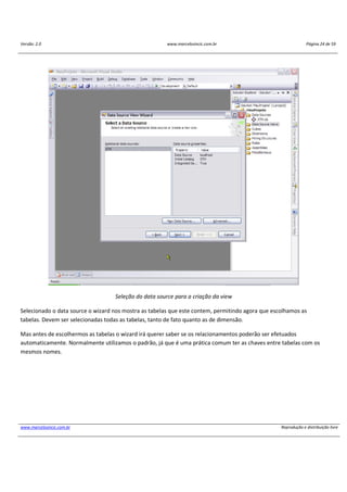Versão: 2.0 www.marcelosincic.com.br Página 24 de 59
www.marcelosincic.com.br Reprodução e distribuição livre
Seleção do data source para a criação da view
Selecionado o data source o wizard nos mostra as tabelas que este contem, permitindo agora que escolhamos as
tabelas. Devem ser selecionadas todas as tabelas, tanto de fato quanto as de dimensão.
Mas antes de escolhermos as tabelas o wizard irá querer saber se os relacionamentos poderão ser efetuados
automaticamente. Normalmente utilizamos o padrão, já que é uma prática comum ter as chaves entre tabelas com os
mesmos nomes.
 