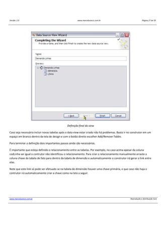 Versão: 2.0 www.marcelosincic.com.br Página 27 de 59
www.marcelosincic.com.br Reprodução e distribuição livre
Definição final da view
Caso seja necessário incluir novas tabelas após o data view estar criado não há problemas. Basta ir no construtor em um
espaço em branco dentro da tela de design e com o botão direito escolher Add/Remove Tables.
Para terminar a definição dois importantes passos ainda são necessários.
É importante que esteja definido o relacionamento entre as tabelas. Por exemplo, no caso acima apesar da coluna
codLinha ser igual o contrutor não identificou o relacionamento. Para criar o relacionamento manualmente arraste a
coluna chave da tabela de fato para dentro da tabela de dimensão e automaticamente o construtor irá gerar o link entre
elas.
Note que este link só pode ser efetuado se na tabela de dimensão houver uma chave primária, e que caso não haja o
contrutor irá automaticamente criar a chave como na tela a seguir.
 