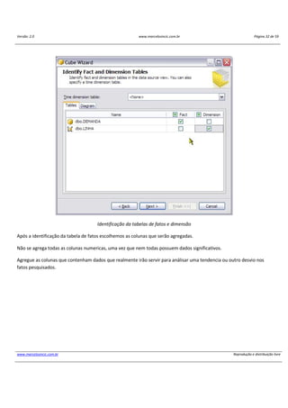 Versão: 2.0 www.marcelosincic.com.br Página 32 de 59
www.marcelosincic.com.br Reprodução e distribuição livre
Identificação da tabelas de fatos e dimensão
Após a identificação da tabela de fatos escolhemos as colunas que serão agregadas.
Não se agrega todas as colunas numericas, uma vez que nem todas possuem dados significativos.
Agregue as colunas que contenham dados que realmente irão servir para análisar uma tendencia ou outro desvio nos
fatos pesquisados.
 