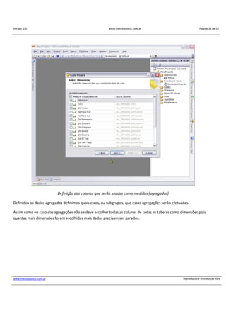 Versão: 2.0 www.marcelosincic.com.br Página 33 de 59
www.marcelosincic.com.br Reprodução e distribuição livre
Definição das colunas que serão usadas como medidas (agregadas)
Definidos os dados agregados definimos quais eixos, ou subgrupos, que essas agregações serão efetuadas.
Assim como no caso das agregações não se deve escolher todas as colunas de todas as tabelas como dimensões pois
quantas mais dimensões forem escolhidas mais dados precisam ser gerados.
 